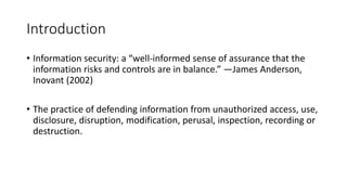 Introduction
• Information security: a “well-informed sense of assurance that the
information risks and controls are in balance.” —James Anderson,
Inovant (2002)
• The practice of defending information from unauthorized access, use,
disclosure, disruption, modification, perusal, inspection, recording or
destruction.
 