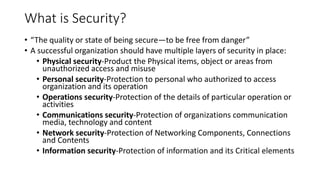 What is Security?
• “The quality or state of being secure—to be free from danger”
• A successful organization should have multiple layers of security in place:
• Physical security-Product the Physical items, object or areas from
unauthorized access and misuse
• Personal security-Protection to personal who authorized to access
organization and its operation
• Operations security-Protection of the details of particular operation or
activities
• Communications security-Protection of organizations communication
media, technology and content
• Network security-Protection of Networking Components, Connections
and Contents
• Information security-Protection of information and its Critical elements
 