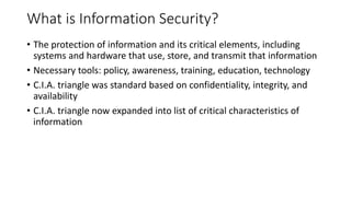 What is Information Security?
• The protection of information and its critical elements, including
systems and hardware that use, store, and transmit that information
• Necessary tools: policy, awareness, training, education, technology
• C.I.A. triangle was standard based on confidentiality, integrity, and
availability
• C.I.A. triangle now expanded into list of critical characteristics of
information
 