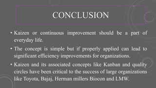 CONCLUSION
• Kaizen or continuous improvement should be a part of
everyday life.
• The concept is simple but if properly applied can lead to
significant efficiency improvements for organizations.
• Kaizen and its associated concepts like Kanban and quality
circles have been critical to the success of large organizations
like Toyota, Bajaj, Herman millers Biocon and LMW.
 