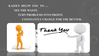 KAIZEN HELPS YOU TO ….
SEE THE WASTE.
TURN PROBLEMS INTO PROFIT.
CONSTANTLY CHANGE FOR THE BETTER..
 