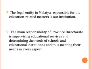  The legal entity in Malatya responsible for the 
education-related matters is our institution. 
 The main responsibility of Province Directorate 
is supervising educational services and 
determining the needs of schools and 
educational institutions and thus meeting their 
needs in every aspect. 
 