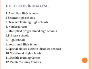 THE SCHOOLS İN MALATYA… 
1. Anatolian High Schools 
2 Science High schools 
3. Teacher Training High schools 
4. Kindergartens 
5. Multiplied programmed high schools 
6.Primary schools 
7. High schools 
8. Vocational High School 
9. Special-skilled autistic- disabled schools 
10. Vocational High schools 
11. Health Training Center 
12. Public Training Centers 
 