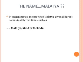 THE NAME…MALATYA ?? 
 In ancient times, the province Malatya given different 
names in different times such as 
…… Maldiya, Milid or Meliddu. 
 