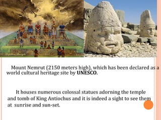 Mount Nemrut (2150 meters high), which has been declared as a 
world cultural heritage site by UNESCO. 
It houses numerous colossal statues adorning the temple 
and tomb of King Antiochus and it is indeed a sight to see them 
at sunrise and sun-set. 
 