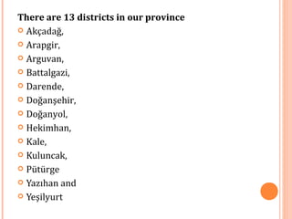 There are 13 districts in our province 
 Akçadağ, 
 Arapgir, 
 Arguvan, 
 Battalgazi, 
 Darende, 
 Doğanşehir, 
 Doğanyol, 
 Hekimhan, 
 Kale, 
 Kuluncak, 
 Pütürge 
 Yazıhan and 
 Yeşilyurt 
 