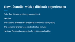 How I handle with a difficult experiences.
Calm, fast thinking and being prepared for it.
Example:
The website dropped and everybody thinks that it’s my fault;
The customer change your mind in the last minute;
Having a Technical presentation for not-technical public.
 