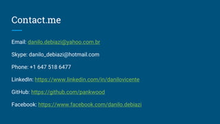 Contact.me
Email: dan.debiazi@gmail.com
Skype: danilo_debiazi@hotmail.com
Phone: +1 647 518 6477
LinkedIn: https://www.linkedin.com/in/danilovicente
GitHub: https://github.com/pankwood
Facebook: https://www.facebook.com/danilo.debiazi
 