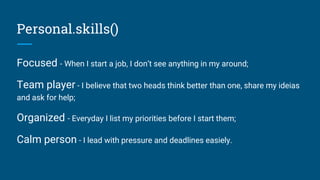Personal.skills()
Focused - When I start a job, I don’t see anything in my around;
Team player - I believe that two heads think better than one, share my ideias
and ask for help;
Organized - Everyday I list my priorities before I start them;
Calm person - I lead with pressure and deadlines easiely.
 