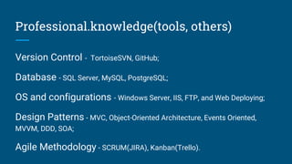 Professional.knowledge(tools, others)
Version Control - TortoiseSVN, GitHub;
Database - SQL Server, MySQL, PostgreSQL;
OS and configurations - Windows Server, IIS, FTP, and Web Deploying;
Design Patterns - MVC, Object-Oriented Architecture, Events Oriented,
MVVM, DDD, SOA;
Agile Methodology - SCRUM(JIRA), Kanban(Trello).
 