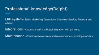 Professional.knowledge(Delphi)
ERP system - Sales, Marketing, Operations, Customer Service, Financial and
others;
Integrations - Automatic tasks, robots, integration with partners;
Maintenance - Creation new modules and maintenance of existing modules.
 