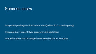 Success.cases
Integrated packages with Decolar.com(online B2C travel agency);
Integrated a Frequent-flyer program with bank Itau;
Leaded a team and developed new website to the company.
 