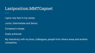Lastposition.MMTGapnet
I grew very fast in my career;
Junior, Intermediate and Senior;
Company’s merge;
Goals achieved;
My interativity with my boss, colleagues, people from others areas and another
companies.
 