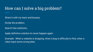 How can I solve a big problem?
Share it with my team and bosses;
Divide the problem;
Search fast solutions;
Apply definitive solution to never happen again.
Example - When a website is dropping, when a bug is difficulty to find, when a
robot input some wrong data.
 