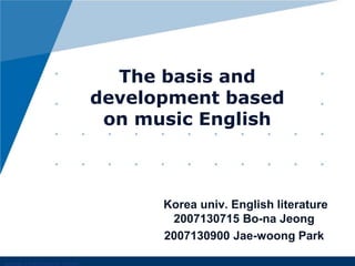 The basis and development based on music English Korea univ. English literature 2007130715 Bo-naJeong 2007130900 Jae-woong Park 