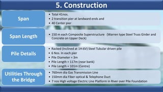 5. Construction
• Total 41nos.
• 2 transition pier at landward ends and
• 40 Center pier
Span
• 150 m each Composite Superstructure (Warren type Steel Truss Girder and
Concrete on Upper Deck)
Span Length
• Racked (Inclined at 1H:6V) Steel Tubular driven pile
• 6 Nos. In each pier
• Pile Diameter = 3m
• Pile Length = 117m (near bank)
• Pile Length = 101m (Centre)
Pile Details
• 760mm dia Gas Transmission Line
• 150mm dia Fiber optical & Telephone Duct
• 7 nos High voltage Electric Line Platform in River over Pile Foundation
Utilities Through
the Bridge
 