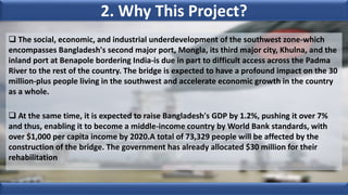 2. Why This Project?
 The social, economic, and industrial underdevelopment of the southwest zone-which
encompasses Bangladesh's second major port, Mongla, its third major city, Khulna, and the
inland port at Benapole bordering India-is due in part to difficult access across the Padma
River to the rest of the country. The bridge is expected to have a profound impact on the 30
million-plus people living in the southwest and accelerate economic growth in the country
as a whole.
 At the same time, it is expected to raise Bangladesh's GDP by 1.2%, pushing it over 7%
and thus, enabling it to become a middle-income country by World Bank standards, with
over $1,000 per capita income by 2020.A total of 73,329 people will be affected by the
construction of the bridge. The government has already allocated $30 million for their
rehabilitation
 
