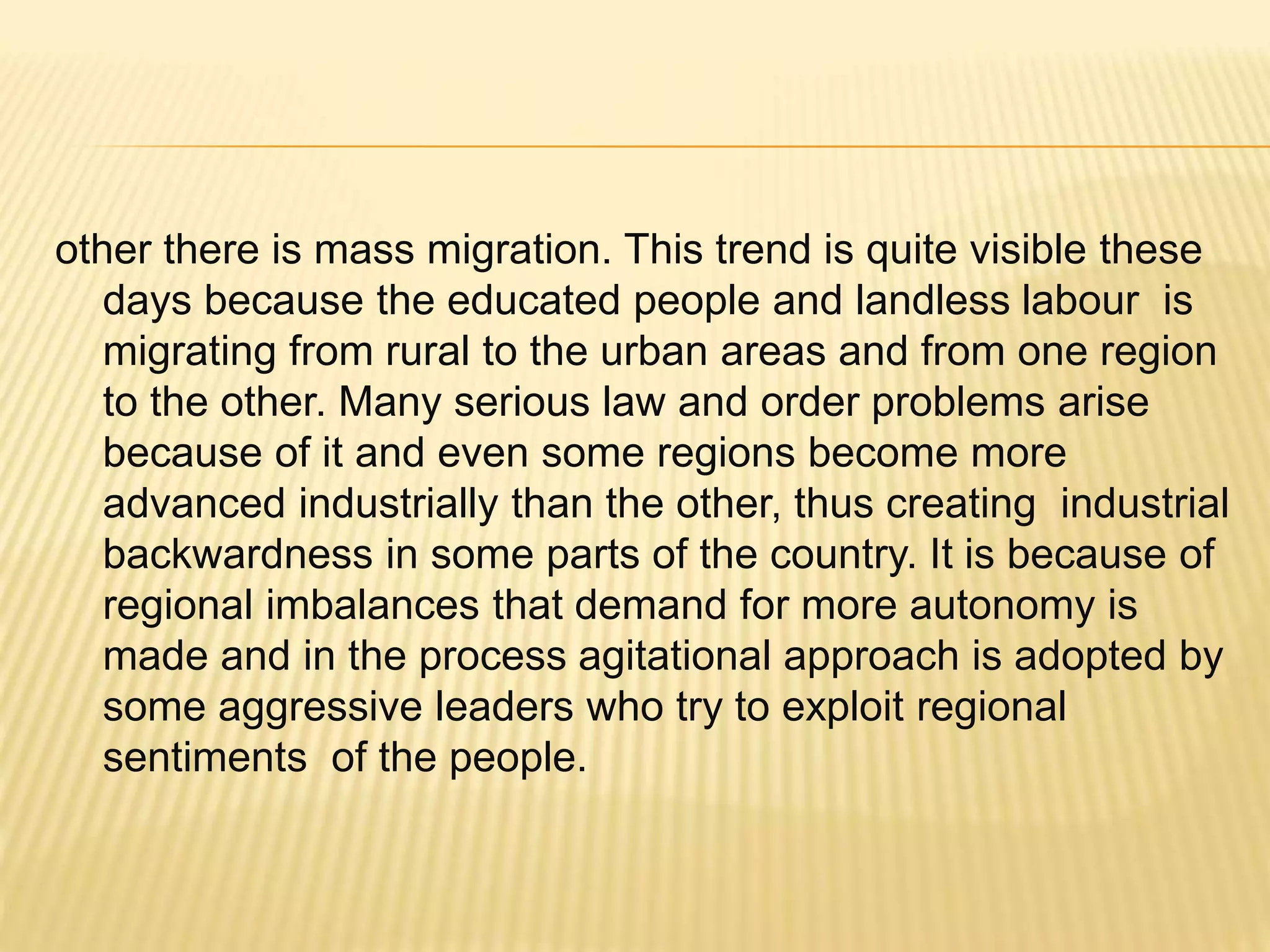 other there is mass migration. This trend is quite visible these
days because the educated people and landless labour is
migrating from rural to the urban areas and from one region
to the other. Many serious law and order problems arise
because of it and even some regions become more
advanced industrially than the other, thus creating industrial
backwardness in some parts of the country. It is because of
regional imbalances that demand for more autonomy is
made and in the process agitational approach is adopted by
some aggressive leaders who try to exploit regional
sentiments of the people.
 