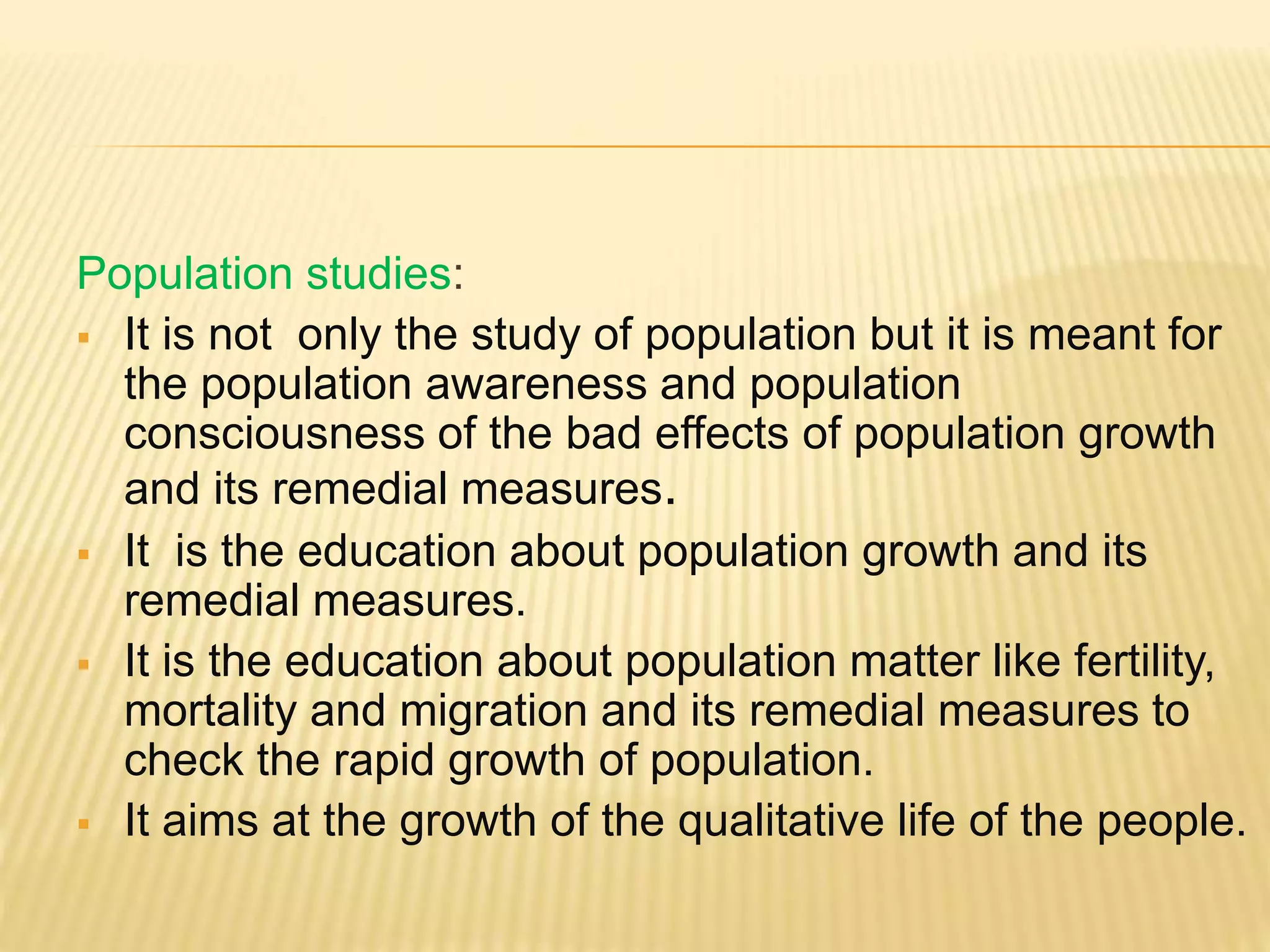 Population studies:
 It is not only the study of population but it is meant for
the population awareness and population
consciousness of the bad effects of population growth
and its remedial measures.
 It is the education about population growth and its
remedial measures.
 It is the education about population matter like fertility,
mortality and migration and its remedial measures to
check the rapid growth of population.
 It aims at the growth of the qualitative life of the people.
 