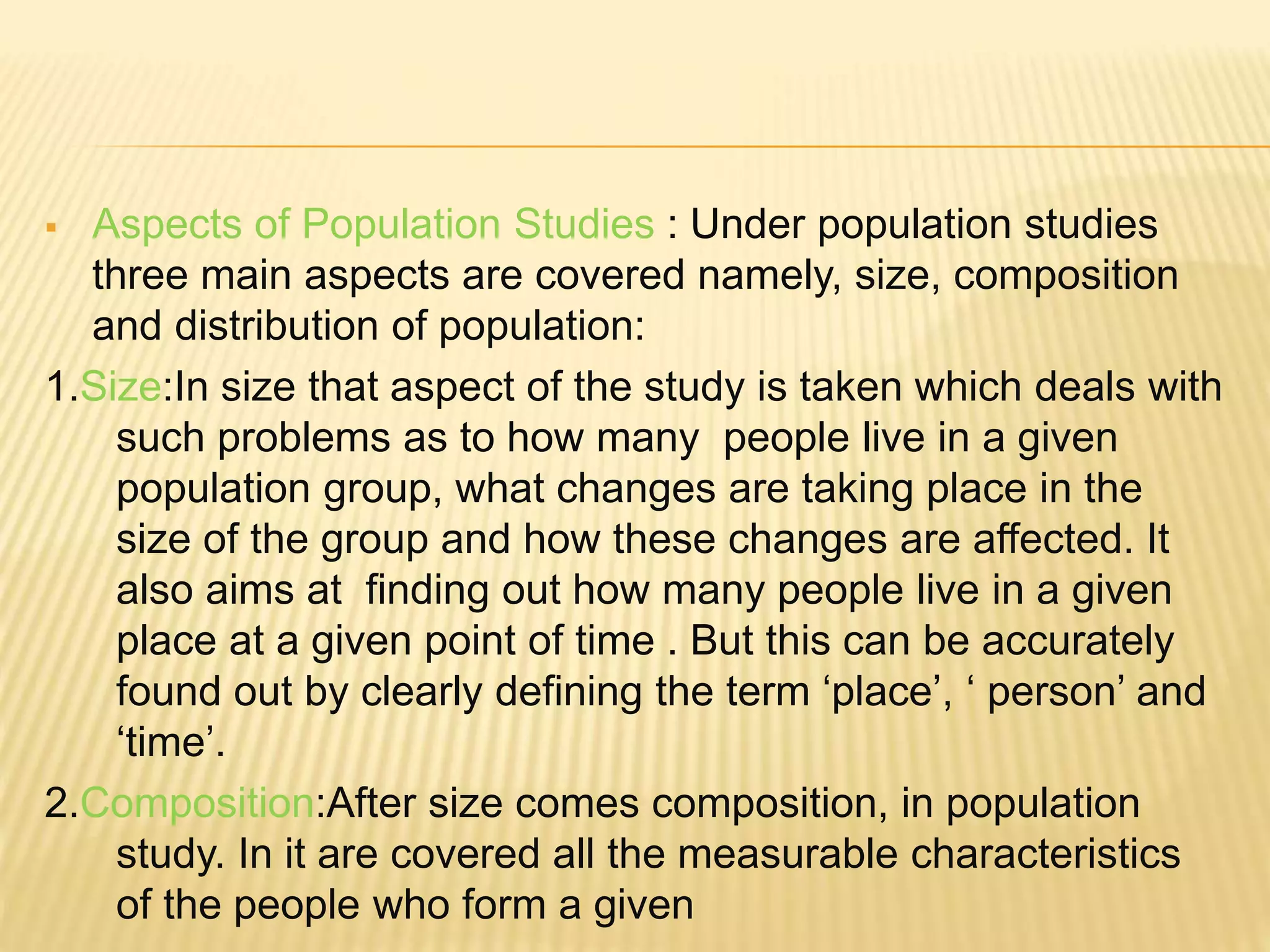  Aspects of Population Studies : Under population studies
three main aspects are covered namely, size, composition
and distribution of population:
1.Size:In size that aspect of the study is taken which deals with
such problems as to how many people live in a given
population group, what changes are taking place in the
size of the group and how these changes are affected. It
also aims at finding out how many people live in a given
place at a given point of time . But this can be accurately
found out by clearly defining the term ‘place’, ‘ person’ and
‘time’.
2.Composition:After size comes composition, in population
study. In it are covered all the measurable characteristics
of the people who form a given
 