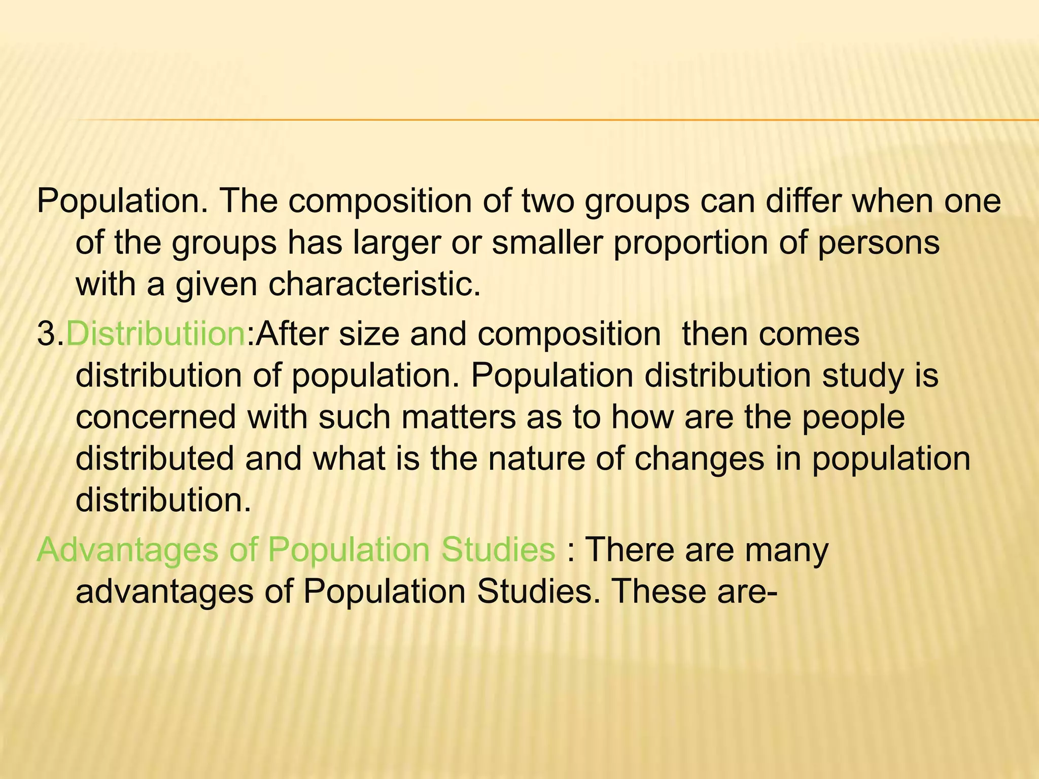 Population. The composition of two groups can differ when one
of the groups has larger or smaller proportion of persons
with a given characteristic.
3.Distributiion:After size and composition then comes
distribution of population. Population distribution study is
concerned with such matters as to how are the people
distributed and what is the nature of changes in population
distribution.
Advantages of Population Studies : There are many
advantages of Population Studies. These are-
 
