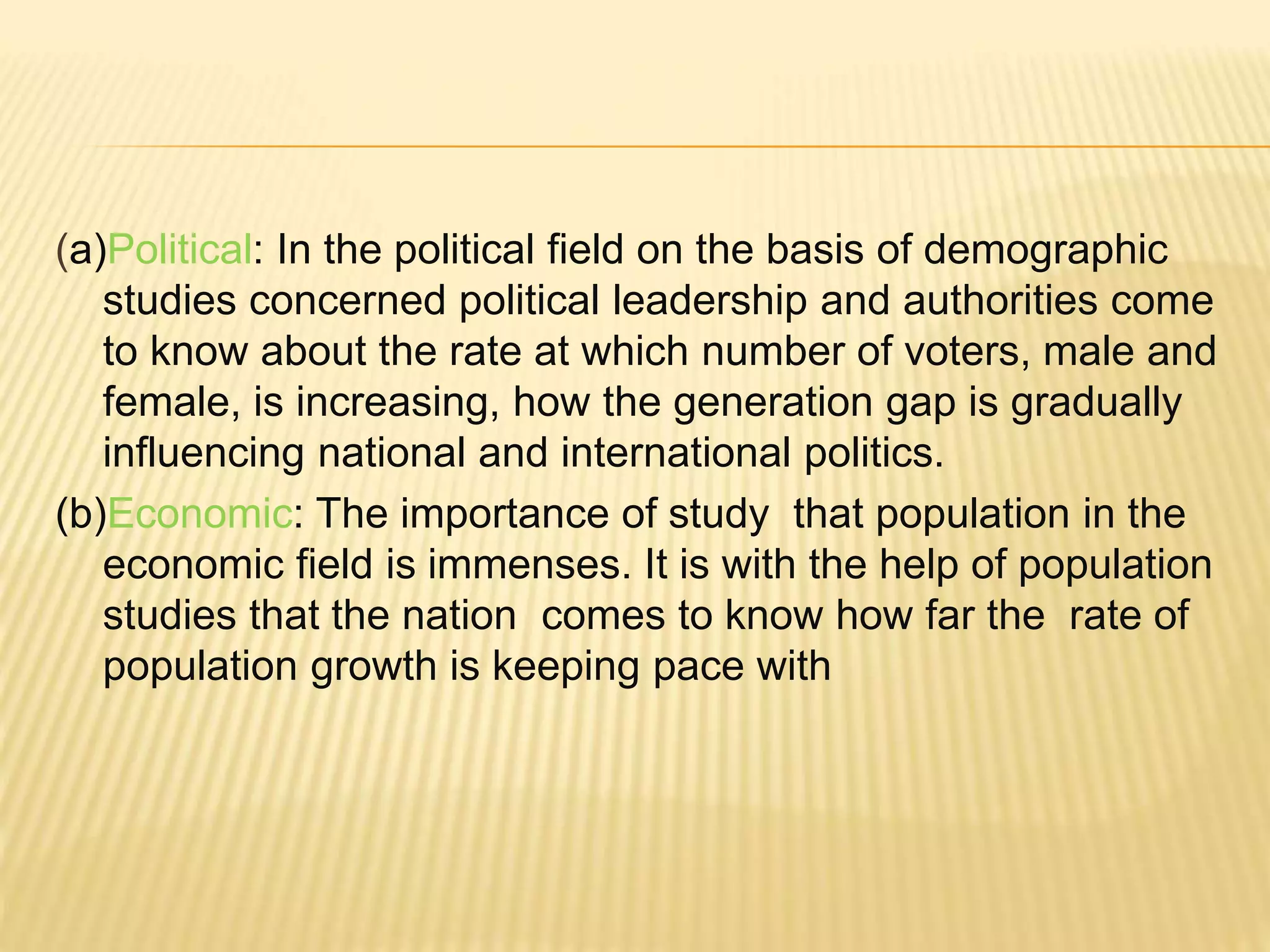 (a)Political: In the political field on the basis of demographic
studies concerned political leadership and authorities come
to know about the rate at which number of voters, male and
female, is increasing, how the generation gap is gradually
influencing national and international politics.
(b)Economic: The importance of study that population in the
economic field is immenses. It is with the help of population
studies that the nation comes to know how far the rate of
population growth is keeping pace with
 