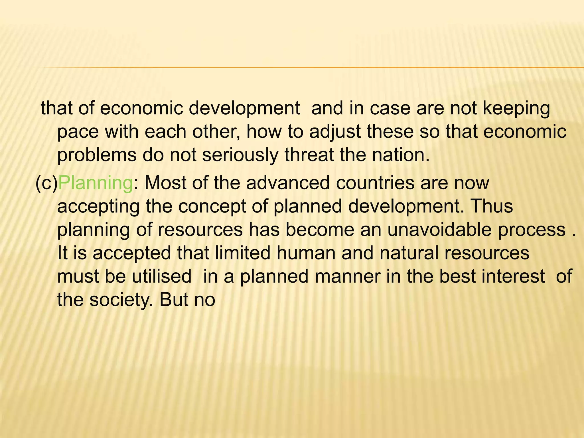 that of economic development and in case are not keeping
pace with each other, how to adjust these so that economic
problems do not seriously threat the nation.
(c)Planning: Most of the advanced countries are now
accepting the concept of planned development. Thus
planning of resources has become an unavoidable process .
It is accepted that limited human and natural resources
must be utilised in a planned manner in the best interest of
the society. But no
 