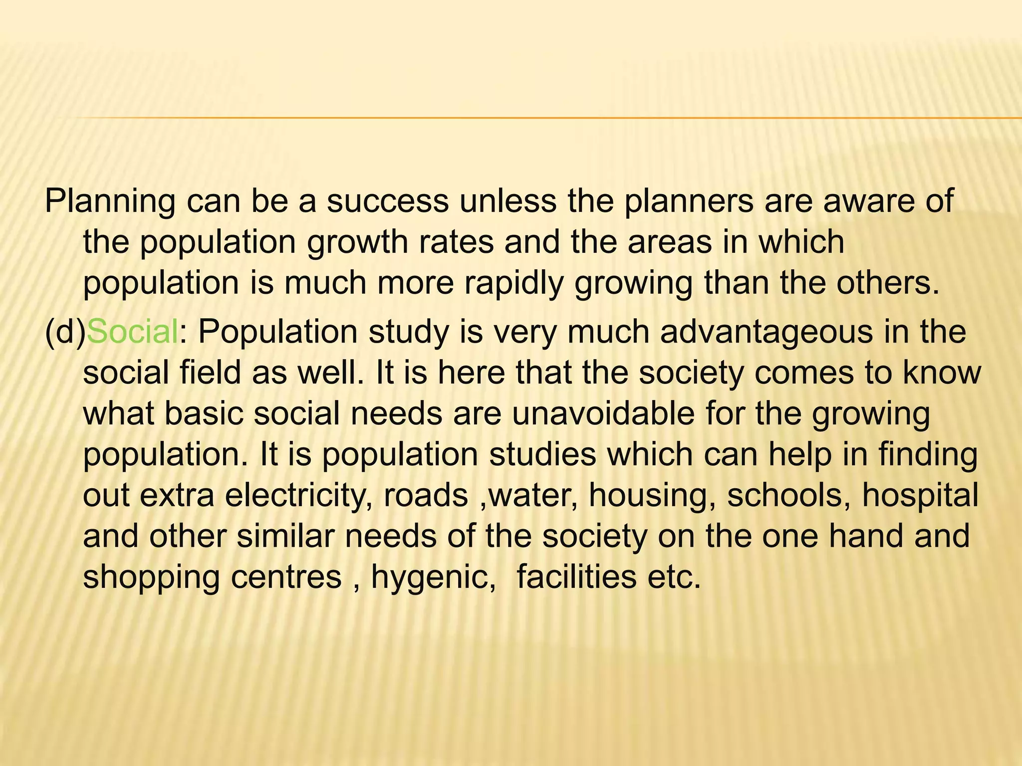 Planning can be a success unless the planners are aware of
the population growth rates and the areas in which
population is much more rapidly growing than the others.
(d)Social: Population study is very much advantageous in the
social field as well. It is here that the society comes to know
what basic social needs are unavoidable for the growing
population. It is population studies which can help in finding
out extra electricity, roads ,water, housing, schools, hospital
and other similar needs of the society on the one hand and
shopping centres , hygenic, facilities etc.
 