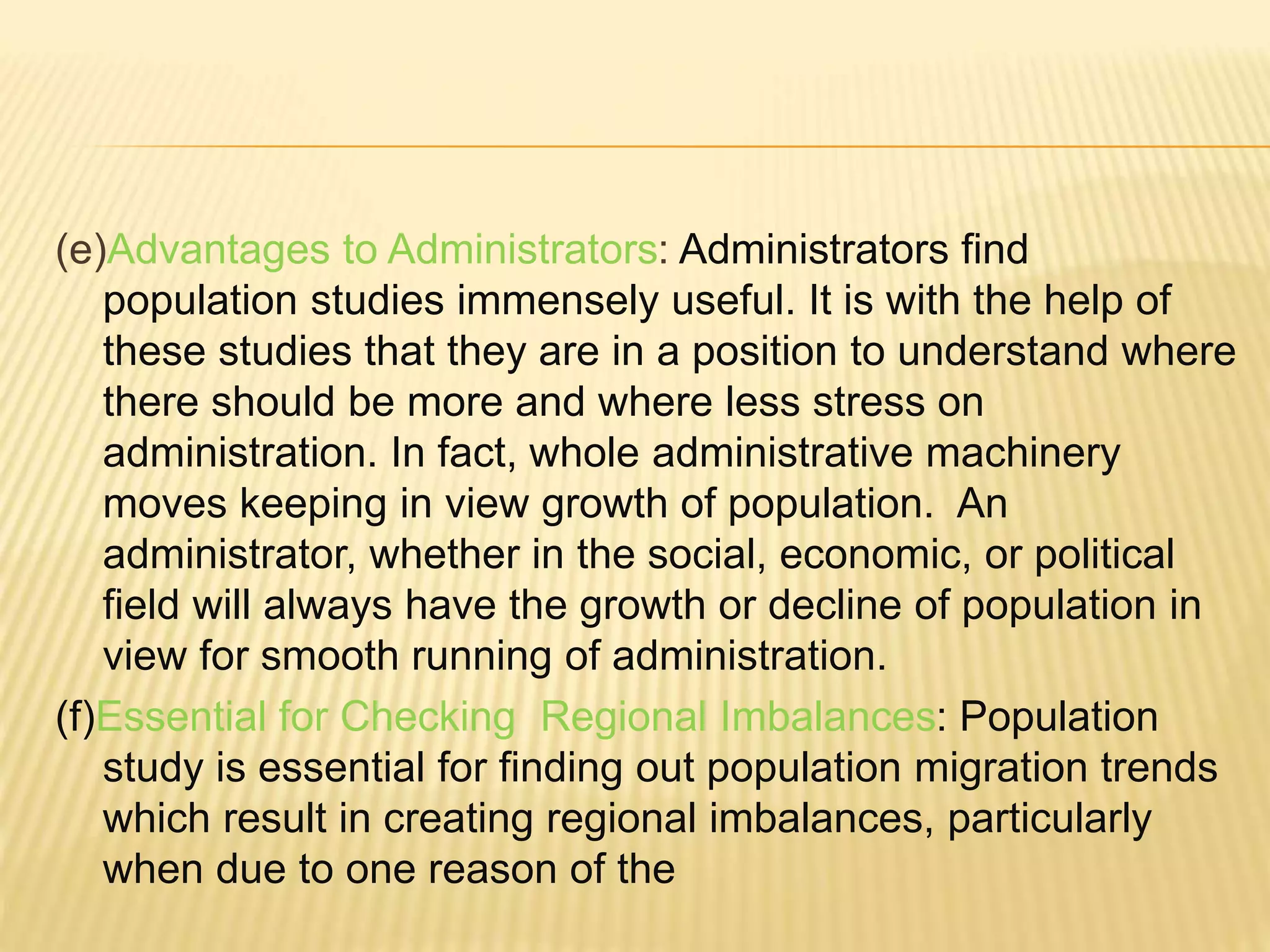 (e)Advantages to Administrators: Administrators find
population studies immensely useful. It is with the help of
these studies that they are in a position to understand where
there should be more and where less stress on
administration. In fact, whole administrative machinery
moves keeping in view growth of population. An
administrator, whether in the social, economic, or political
field will always have the growth or decline of population in
view for smooth running of administration.
(f)Essential for Checking Regional Imbalances: Population
study is essential for finding out population migration trends
which result in creating regional imbalances, particularly
when due to one reason of the
 