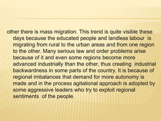 other there is mass migration. This trend is quite visible these
days because the educated people and landless labour is
migrating from rural to the urban areas and from one region
to the other. Many serious law and order problems arise
because of it and even some regions become more
advanced industrially than the other, thus creating industrial
backwardness in some parts of the country. It is because of
regional imbalances that demand for more autonomy is
made and in the process agitational approach is adopted by
some aggressive leaders who try to exploit regional
sentiments of the people.
 