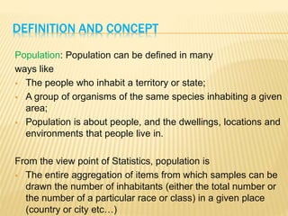 DEFINITION AND CONCEPT
Population: Population can be defined in many
ways like
 The people who inhabit a territory or state;
 A group of organisms of the same species inhabiting a given
area;
 Population is about people, and the dwellings, locations and
environments that people live in.
From the view point of Statistics, population is
 The entire aggregation of items from which samples can be
drawn the number of inhabitants (either the total number or
the number of a particular race or class) in a given place
(country or city etc…)
 