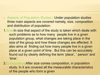  Aspects of Population Studies : Under population studies
three main aspects are covered namely, size, composition
and distribution of population:
1.Size:In size that aspect of the study is taken which deals with
such problems as to how many people live in a given
population group, what changes are taking place in the
size of the group and how these changes are affected. It
also aims at finding out how many people live in a given
place at a given point of time . But this can be accurately
found out by clearly defining the term ‘place’, ‘ person’ and
‘time’.
2.Composition:After size comes composition, in population
study. In it are covered all the measurable characteristics
of the people who form a given
 
