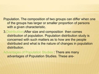 Population. The composition of two groups can differ when one
of the groups has larger or smaller proportion of persons
with a given characteristic.
3.Distributiion:After size and composition then comes
distribution of population. Population distribution study is
concerned with such matters as to how are the people
distributed and what is the nature of changes in population
distribution.
Advantages of Population Studies : There are many
advantages of Population Studies. These are-
 