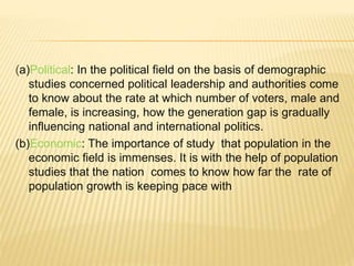 (a)Political: In the political field on the basis of demographic
studies concerned political leadership and authorities come
to know about the rate at which number of voters, male and
female, is increasing, how the generation gap is gradually
influencing national and international politics.
(b)Economic: The importance of study that population in the
economic field is immenses. It is with the help of population
studies that the nation comes to know how far the rate of
population growth is keeping pace with
 