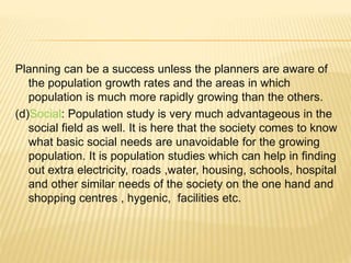 Planning can be a success unless the planners are aware of
the population growth rates and the areas in which
population is much more rapidly growing than the others.
(d)Social: Population study is very much advantageous in the
social field as well. It is here that the society comes to know
what basic social needs are unavoidable for the growing
population. It is population studies which can help in finding
out extra electricity, roads ,water, housing, schools, hospital
and other similar needs of the society on the one hand and
shopping centres , hygenic, facilities etc.
 