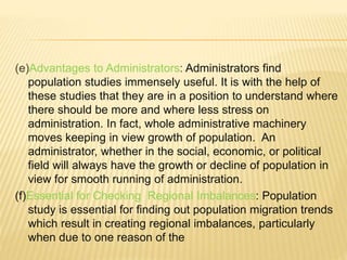 (e)Advantages to Administrators: Administrators find
population studies immensely useful. It is with the help of
these studies that they are in a position to understand where
there should be more and where less stress on
administration. In fact, whole administrative machinery
moves keeping in view growth of population. An
administrator, whether in the social, economic, or political
field will always have the growth or decline of population in
view for smooth running of administration.
(f)Essential for Checking Regional Imbalances: Population
study is essential for finding out population migration trends
which result in creating regional imbalances, particularly
when due to one reason of the
 