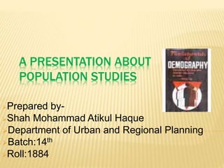 A PRESENTATION ABOUT
POPULATION STUDIES
Prepared by-
Shah Mohammad Atikul Haque
Department of Urban and Regional Planning
Batch:14th
Roll:1884
 