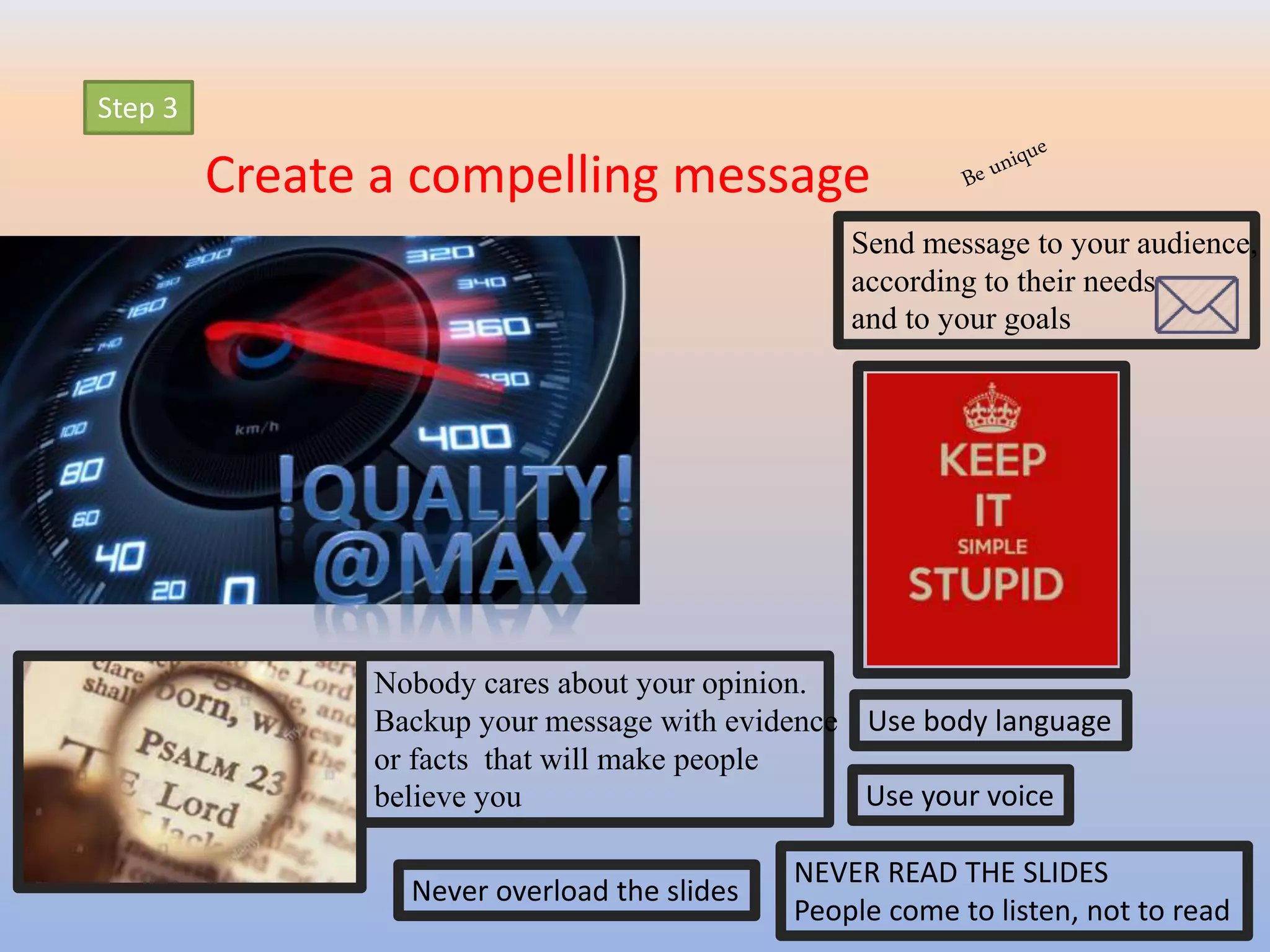 Step 3
Create a compelling message
Send message to your audience,
according to their needs
and to your goals
Nobody cares about your opinion.
Backup your message with evidence
or facts that will make people
believe you
NEVER READ THE SLIDES
People come to listen, not to read
Use body language
Use your voice
Never overload the slides