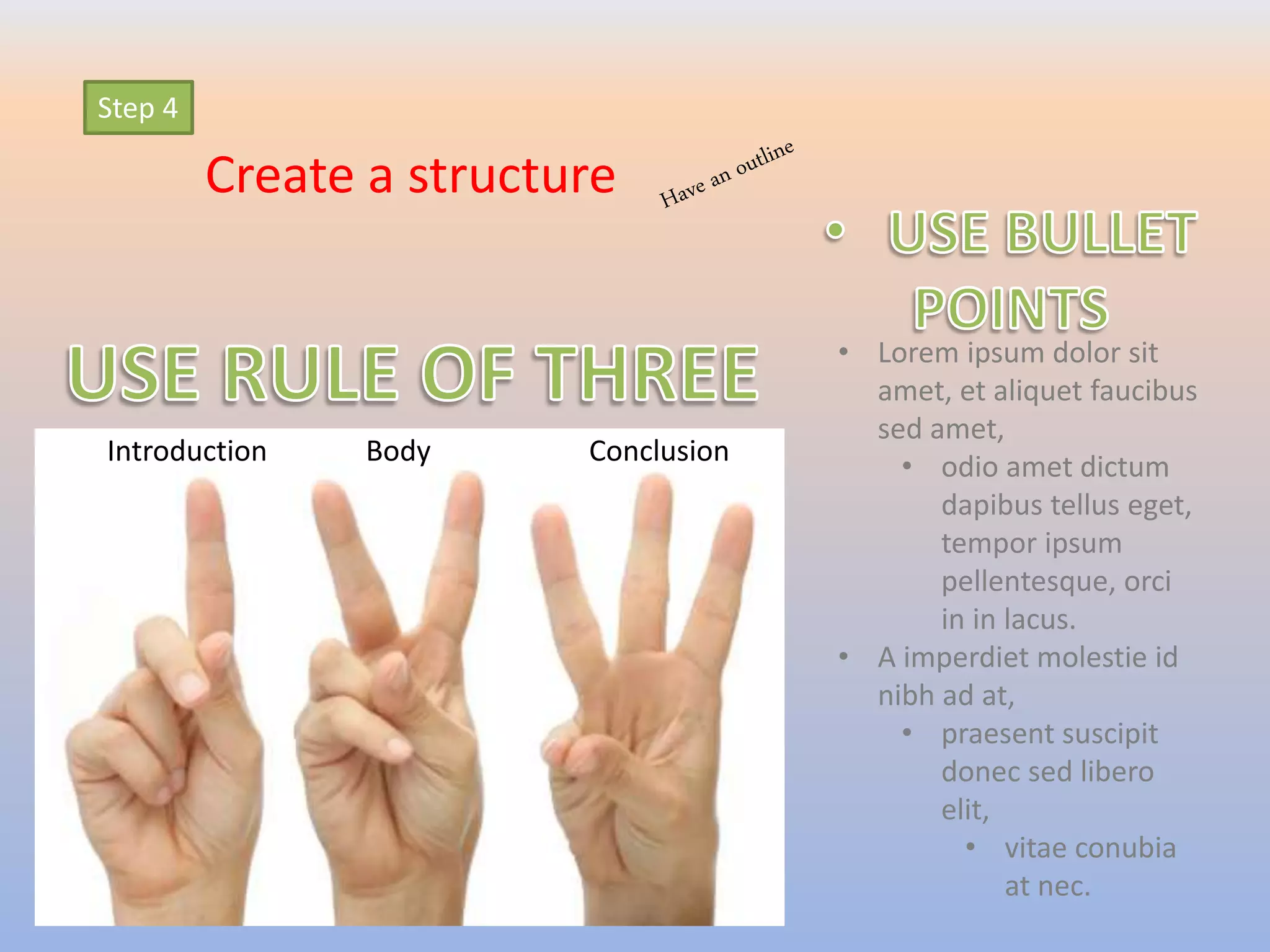 Step 4
Create a structure
Introduction Body Conclusion
• Lorem ipsum dolor sit
amet, et aliquet faucibus
sed amet,
• odio amet dictum
dapibus tellus eget,
tempor ipsum
pellentesque, orci
in in lacus.
• A imperdiet molestie id
nibh ad at,
• praesent suscipit
donec sed libero
elit,
• vitae conubia
at nec.