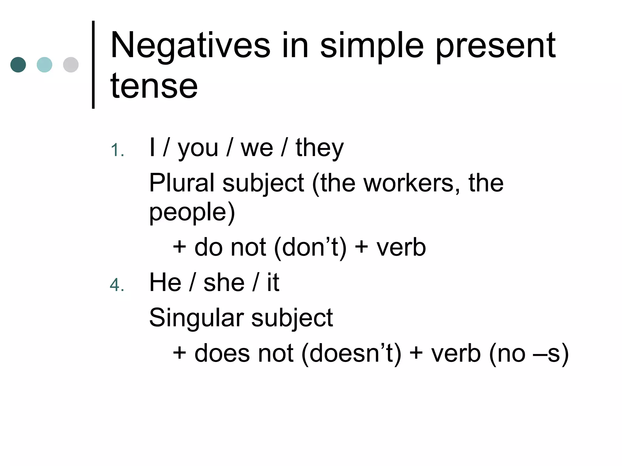 Negatives in simple present tense I / you / we / they  Plural subject (the workers, the people)  + do not (don’t) + verb He / she / it Singular subject + does not (doesn’t) + verb (no –s) 