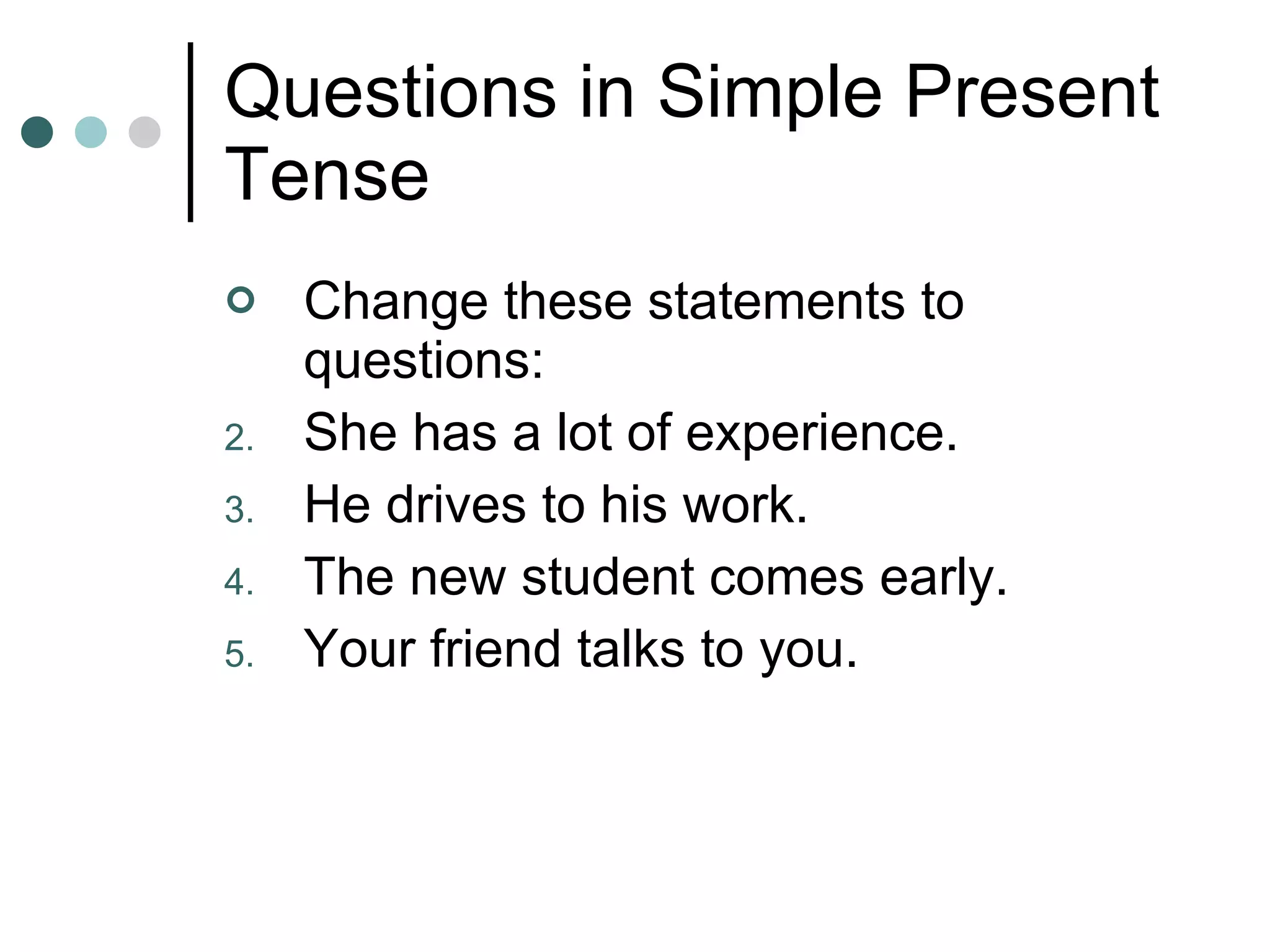Questions in Simple Present Tense Change these statements to questions: She has a lot of experience. He drives to his work. The new student comes early. Your friend talks to you. 
