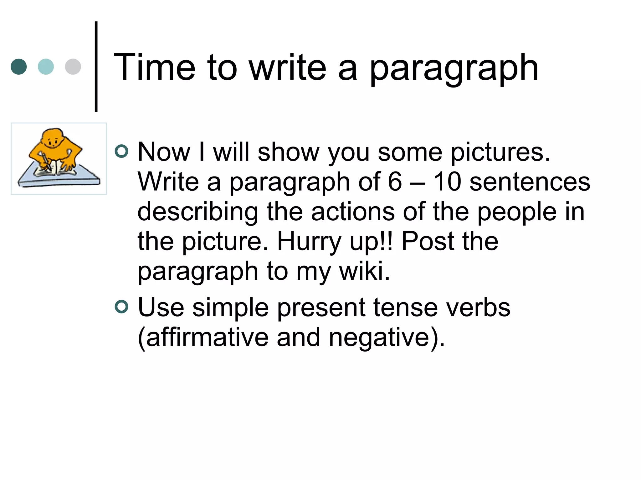 Time to write a paragraph Now I will show you some pictures.  Write a paragraph of 6 – 10 sentences describing the actions of the people in the picture. Hurry up!! Post the paragraph to my wiki.  Use simple present tense verbs (affirmative and negative). 