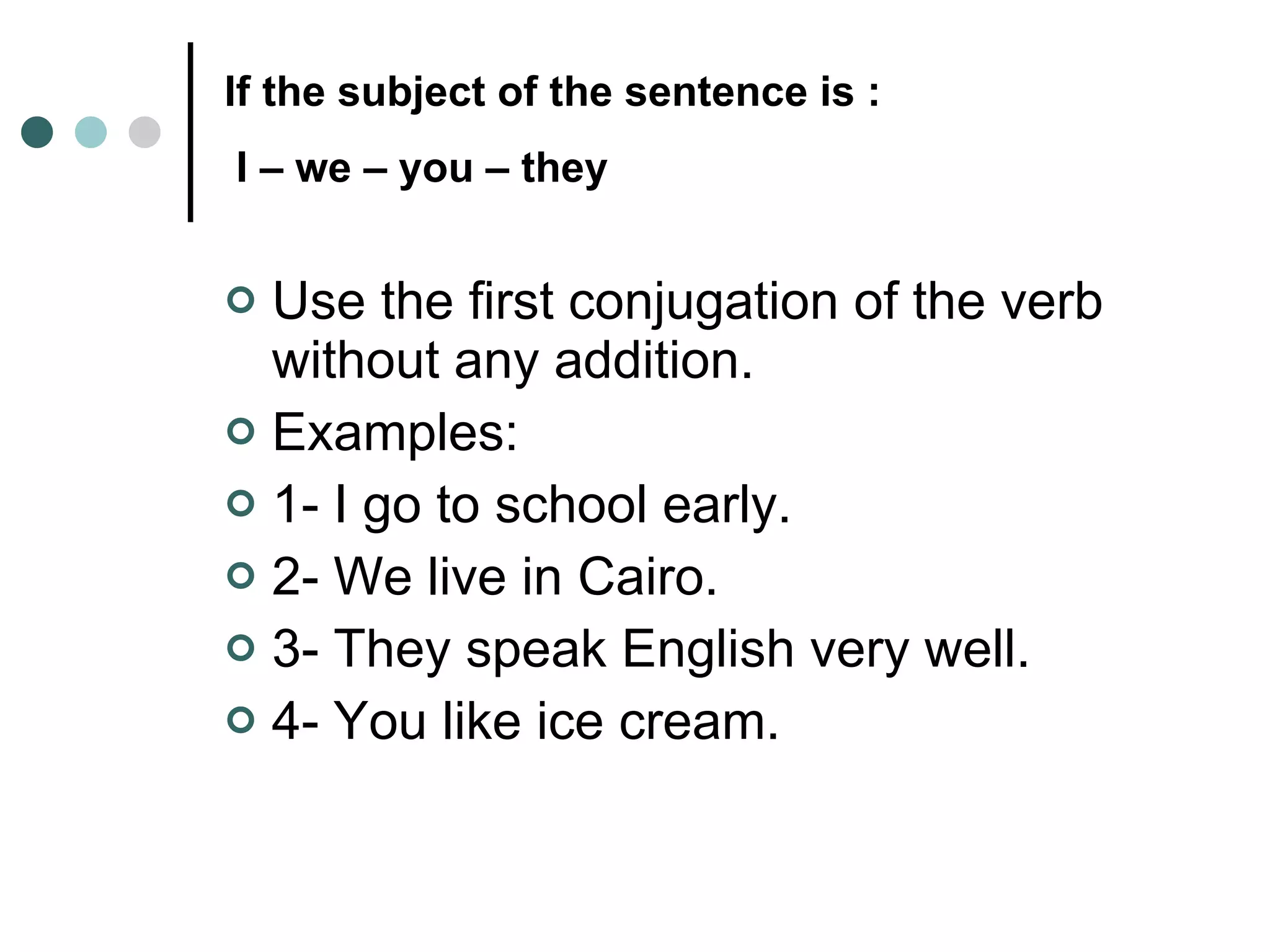 If the subject of the sentence is :  I – we – you – they   Use the first conjugation of the verb without any addition.  Examples:  1- I go to school early.  2- We live in Cairo.  3- They speak English very well.  4- You like ice cream.  