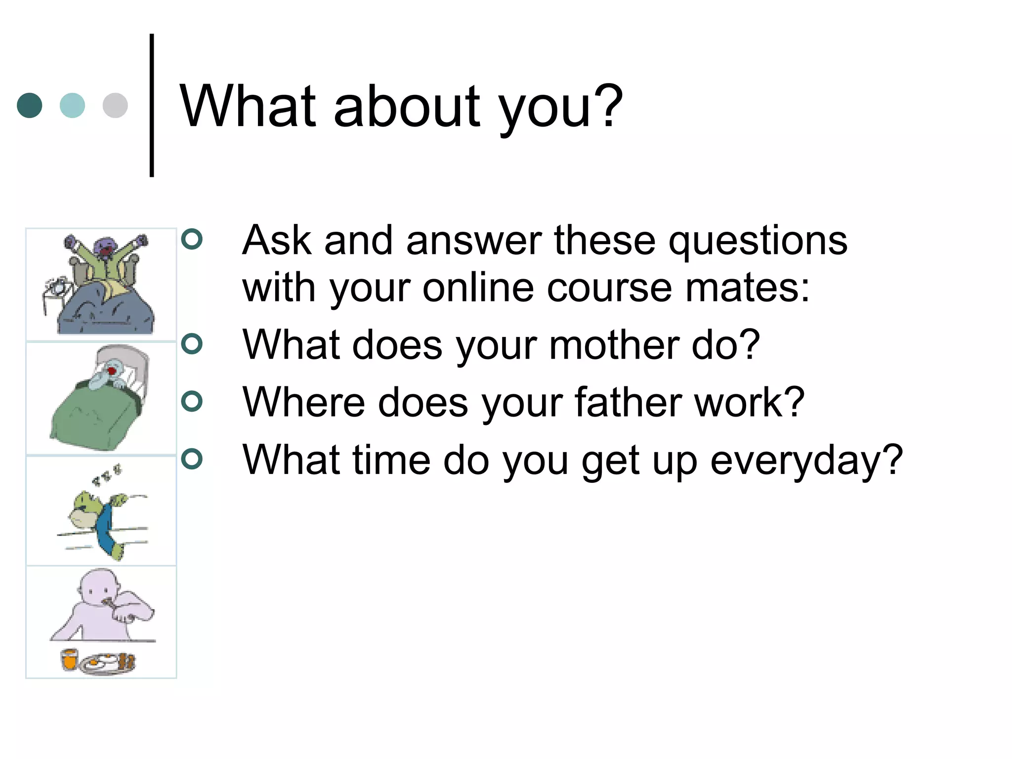 What about you? Ask and answer these questions with your online course mates: What does your mother do? Where does your father work? What time do you get up everyday? 