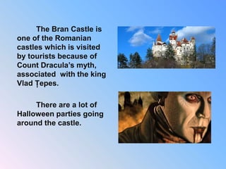 The Bran Castle is
one of the Romanian
castles which is visited
by tourists because of
Count Dracula’s myth,
associated with the king
Vlad Țepes.
There are a lot of
Halloween parties going
around the castle.
 