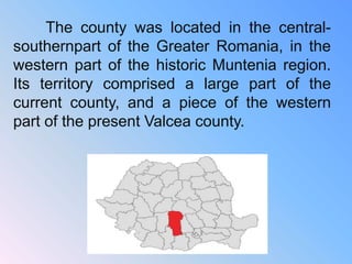 The county was located in the central-
southernpart of the Greater Romania, in the
western part of the historic Muntenia region.
Its territory comprised a large part of the
current county, and a piece of the western
part of the present Valcea county.
 