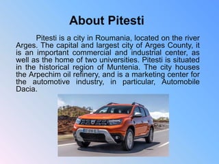 Pitesti is a city in Roumania, located on the river
Arges. The capital and largest city of Arges County, it
is an important commercial and industrial center, as
well as the home of two universities. Pitesti is situated
in the historical region of Muntenia. The city houses
the Arpechim oil refinery, and is a marketing center for
the automotive industry, in particular, Automobile
Dacia.
 