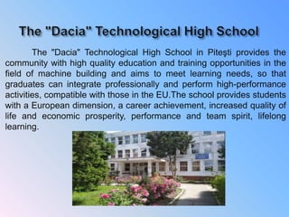 The "Dacia" Technological High School in Piteşti provides the
community with high quality education and training opportunities in the
field of machine building and aims to meet learning needs, so that
graduates can integrate professionally and perform high-performance
activities, compatible with those in the EU.The school provides students
with a European dimension, a career achievement, increased quality of
life and economic prosperity, performance and team spirit, lifelong
learning.
 