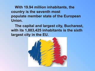 With 19.94 million inhabitants, the
country is the seventh most
populate member state of the European
Union.
The capital and largest city, Bucharest,
with its 1,883,425 inhabitants is the sixth
largest city in the EU.
 