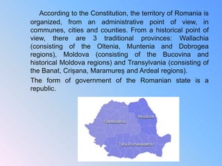 According to the Constitution, the territory of Romania is
organized, from an administrative point of view, in
communes, cities and counties. From a historical point of
view, there are 3 traditional provinces: Wallachia
(consisting of the Oltenia, Muntenia and Dobrogea
regions), Moldova (consisting of the Bucovina and
historical Moldova regions) and Transylvania (consisting of
the Banat, Crișana, Maramureș and Ardeal regions).
The form of government of the Romanian state is a
republic.
 